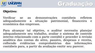 Graduação
Objetivo:
Verificar se as demonstrações contábeis refletem
adequadamente a situação patrimonial, financeira e
econômica das empresas.
Para alcançar tal objetivo, o auditor necessita planejar
adequadamente seu trabalho, avaliar o sistema de controle
interno relacionado com a parte contábil e proceder à revisão
analítica das contas do ativo, passivo, despesas e receita,
colhendo evidências comprobatórias das informações
contábeis para, a partir da avaliação emitir seu parecer.
 
