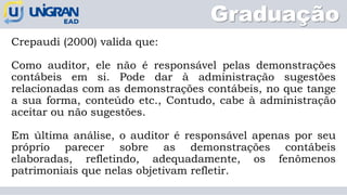 Graduação
Crepaudi (2000) valida que:
Como auditor, ele não é responsável pelas demonstrações
contábeis em si. Pode dar à administração sugestões
relacionadas com as demonstrações contábeis, no que tange
a sua forma, conteúdo etc., Contudo, cabe à administração
aceitar ou não sugestões.
Em última análise, o auditor é responsável apenas por seu
próprio parecer sobre as demonstrações contábeis
elaboradas, refletindo, adequadamente, os fenômenos
patrimoniais que nelas objetivam refletir.
 
