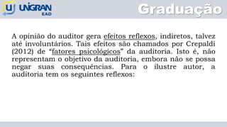 Graduação
A opinião do auditor gera efeitos reflexos, indiretos, talvez
até involuntários. Tais efeitos são chamados por Crepaldi
(2012) de “fatores psicológicos” da auditoria. Isto é, não
representam o objetivo da auditoria, embora não se possa
negar suas consequências. Para o ilustre autor, a
auditoria tem os seguintes reflexos:
 