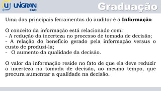 Graduação
Uma das principais ferramentas do auditor é a Informação
O conceito da informação está relacionado com:
- A redução da incerteza no processo de tomada de decisão;
- A relação do benefício gerado pela informação versus o
custo de produzi-la;
- O aumento da qualidade da decisão.
O valor da informação reside no fato de que ela deve reduzir
a incerteza na tomada de decisão, ao mesmo tempo, que
procura aumentar a qualidade na decisão.
 
