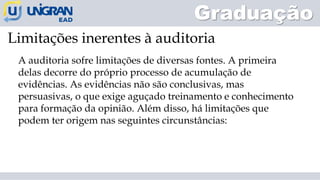 A auditoria sofre limitações de diversas fontes. A primeira
delas decorre do próprio processo de acumulação de
evidências. As evidências não são conclusivas, mas
persuasivas, o que exige aguçado treinamento e conhecimento
para formação da opinião. Além disso, há limitações que
podem ter origem nas seguintes circunstâncias:
Limitações inerentes à auditoria
Graduação
 