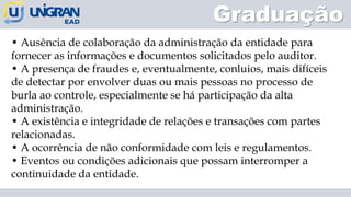 • Ausência de colaboração da administração da entidade para
fornecer as informações e documentos solicitados pelo auditor.
• A presença de fraudes e, eventualmente, conluios, mais difíceis
de detectar por envolver duas ou mais pessoas no processo de
burla ao controle, especialmente se há participação da alta
administração.
• A existência e integridade de relações e transações com partes
relacionadas.
• A ocorrência de não conformidade com leis e regulamentos.
• Eventos ou condições adicionais que possam interromper a
continuidade da entidade.
Graduação
 