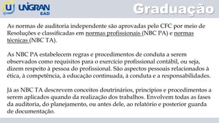 As normas de auditoria independente são aprovadas pelo CFC por meio de
Resoluções e classificadas em normas profissionais (NBC PA) e normas
técnicas (NBC TA).
As NBC PA estabelecem regras e procedimentos de conduta a serem
observados como requisitos para o exercício profissional contábil, ou seja,
dizem respeito à pessoa do profissional. São aspectos pessoais relacionados à
ética, à competência, à educação continuada, à conduta e a responsabilidades.
Já as NBC TA descrevem conceitos doutrinários, princípios e procedimentos a
serem aplicados quando da realização dos trabalhos. Envolvem todas as fases
da auditoria, do planejamento, ou antes dele, ao relatório e posterior guarda
de documentação.
Graduação
 