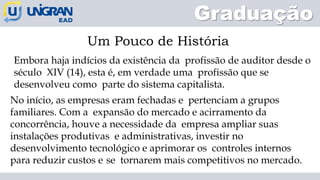 Graduação
Um Pouco de História
Embora haja indícios da existência da profissão de auditor desde o
século XIV (14), esta é, em verdade uma profissão que se
desenvolveu como parte do sistema capitalista.
No início, as empresas eram fechadas e pertenciam a grupos
familiares. Com a expansão do mercado e acirramento da
concorrência, houve a necessidade da empresa ampliar suas
instalações produtivas e administrativas, investir no
desenvolvimento tecnológico e aprimorar os controles internos
para reduzir custos e se tornarem mais competitivos no mercado.
 