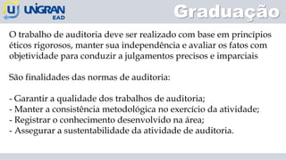 O trabalho de auditoria deve ser realizado com base em princípios
éticos rigorosos, manter sua independência e avaliar os fatos com
objetividade para conduzir a julgamentos precisos e imparciais
São finalidades das normas de auditoria:
- Garantir a qualidade dos trabalhos de auditoria;
- Manter a consistência metodológica no exercício da atividade;
- Registrar o conhecimento desenvolvido na área;
- Assegurar a sustentabilidade da atividade de auditoria.
Graduação
 