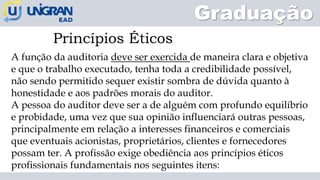 A função da auditoria deve ser exercida de maneira clara e objetiva
e que o trabalho executado, tenha toda a credibilidade possível,
não sendo permitido sequer existir sombra de dúvida quanto à
honestidade e aos padrões morais do auditor.
A pessoa do auditor deve ser a de alguém com profundo equilíbrio
e probidade, uma vez que sua opinião influenciará outras pessoas,
principalmente em relação a interesses financeiros e comerciais
que eventuais acionistas, proprietários, clientes e fornecedores
possam ter. A profissão exige obediência aos princípios éticos
profissionais fundamentais nos seguintes itens:
Princípios Éticos
Graduação
 