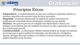 Independência - o condicionamento de seus atos constitui-se elemento restritivo e,
portanto, impeditivo de executar o que de fato é necessário.
Integridade - as pessoas interessadas na opinião do auditor necessitam da
certificação de veracidade dessas informações contidas em sua opinião.
Eficiência - Seu parecer precisa ser redigido com objetividade e clareza, em
qualquer circunstância, seja em condições favoráveis ou não, e apresentar as razões
que o motivaram para tal.
Confidencialidade - as informações obtidas somente podem ser usadas na extensão
do serviço para o qual o auditor foi contratado, não devendo ele, em hipótese
alguma, divulgar fatos que conheça e ou utilizar-se dessas informações em seu
próprio benefício ou de terceiros.
Princípios Éticos
Graduação
 