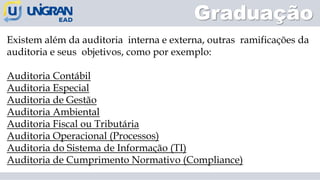Existem além da auditoria interna e externa, outras ramificações da
auditoria e seus objetivos, como por exemplo:
Auditoria Contábil
Auditoria Especial
Auditoria de Gestão
Auditoria Ambiental
Auditoria Fiscal ou Tributária
Auditoria Operacional (Processos)
Auditoria do Sistema de Informação (TI)
Auditoria de Cumprimento Normativo (Compliance)
Graduação
 