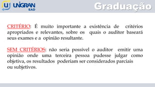 CRITÉRIO: É muito importante a existência de critérios
apropriados e relevantes, sobre os quais o auditor baseará
seus exames e a opinião resultante.
SEM CRITÉRIOS: não seria possível o auditor emitir uma
opinião onde uma terceira pessoa pudesse julgar como
objetiva, os resultados poderiam ser considerados parciais
ou subjetivos.
Graduação
 