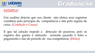 EXEMPLO
Um auditor detecta que um cliente não efetua seus registros
contábeis pelo princípio da competência e sim pelo regime de
caixa. (Condição e Causa)
E que tal adoção impede a detecção de passivos, pois os
registro dos gastos é efetuado somente quando é feito o
pagamento e não do período de sua competência. (Efeito)
Graduação
 
