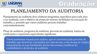 PLANEJAMENTO DA AUDITORIA
Graduação
Planejamento da auditoria deve elaborar programas específicos para cada área
a ser auditada, com o objetivo de propiciar maiores facilidades na execução do
trabalho, e, permitir que vários auditores possam trabalhar
concomitantemente.
Plano de auditoria, programa de auditoria, previsão de auditoria, roteiro de
verificações e expressões equivalentes significam:
Tarefa preliminar traçada pelo auditor, que se caracteriza pela previsão de
trabalhos que devem ser executados em cada serviço, a fim de que se cumpra
integralmente as suas finalidades dentro das normas científicas da
contabilidade e da técnica de auditoria.
 