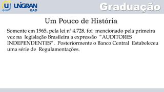 Graduação
Um Pouco de História
Somente em 1965, pela lei nª 4.728, foi mencionado pela primeira
vez na legislação Brasileira a expressão “AUDITORES
INDEPENDENTES”. Posteriormente o Banco Central Estabeleceu
uma série de Regulamentações.
 
