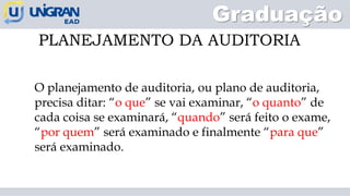 PLANEJAMENTO DA AUDITORIA
Graduação
O planejamento de auditoria, ou plano de auditoria,
precisa ditar: “o que” se vai examinar, “o quanto” de
cada coisa se examinará, “quando” será feito o exame,
“por quem” será examinado e finalmente “para que”
será examinado.
 