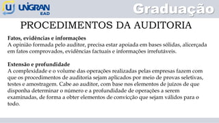 PROCEDIMENTOS DA AUDITORIA
Graduação
Fatos, evidências e informações
A opinião formada pelo auditor, precisa estar apoiada em bases sólidas, alicerçada
em fatos comprovados, evidências factuais e informações irrefutáveis.
Extensão e profundidade
A complexidade e o volume das operações realizadas pelas empresas fazem com
que os procedimentos de auditoria sejam aplicados por meio de provas seletivas,
testes e amostragem. Cabe ao auditor, com base nos elementos de juízos de que
disponha determinar o número e a profundidade de operações a serem
examinadas, de forma a obter elementos de convicção que sejam válidos para o
todo.
 