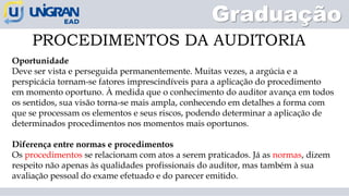PROCEDIMENTOS DA AUDITORIA
Graduação
Oportunidade
Deve ser vista e perseguida permanentemente. Muitas vezes, a argúcia e a
perspicácia tornam-se fatores imprescindíveis para a aplicação do procedimento
em momento oportuno. À medida que o conhecimento do auditor avança em todos
os sentidos, sua visão torna-se mais ampla, conhecendo em detalhes a forma com
que se processam os elementos e seus riscos, podendo determinar a aplicação de
determinados procedimentos nos momentos mais oportunos.
Diferença entre normas e procedimentos
Os procedimentos se relacionam com atos a serem praticados. Já as normas, dizem
respeito não apenas às qualidades profissionais do auditor, mas também à sua
avaliação pessoal do exame efetuado e do parecer emitido.
 
