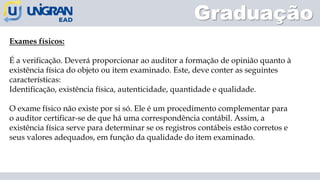 Graduação
Exames físicos:
É a verificação. Deverá proporcionar ao auditor a formação de opinião quanto à
existência física do objeto ou item examinado. Este, deve conter as seguintes
características:
Identificação, existência física, autenticidade, quantidade e qualidade.
O exame físico não existe por si só. Ele é um procedimento complementar para
o auditor certificar-se de que há uma correspondência contábil. Assim, a
existência física serve para determinar se os registros contábeis estão corretos e
seus valores adequados, em função da qualidade do item examinado.
 