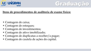 Graduação
Itens de procedimentos de auditoria de exame físico:
• Contagem de caixa;
• Contagem de estoques;
• Contagem de investimentos;
• Contagem de ativo imobilizado;
• Contagem de duplicatas a receber/a pagar;
• Contagem de cautela de ações do capital.
 
