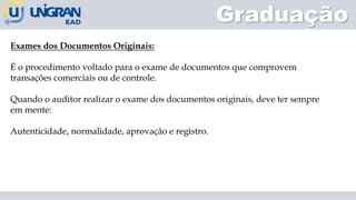 Graduação
Exames dos Documentos Originais:
É o procedimento voltado para o exame de documentos que comprovem
transações comerciais ou de controle.
Quando o auditor realizar o exame dos documentos originais, deve ter sempre
em mente:
Autenticidade, normalidade, aprovação e registro.
 
