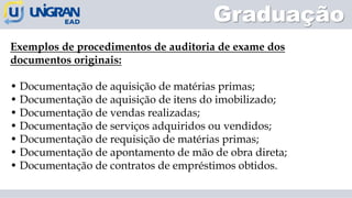 Graduação
Exemplos de procedimentos de auditoria de exame dos
documentos originais:
• Documentação de aquisição de matérias primas;
• Documentação de aquisição de itens do imobilizado;
• Documentação de vendas realizadas;
• Documentação de serviços adquiridos ou vendidos;
• Documentação de requisição de matérias primas;
• Documentação de apontamento de mão de obra direta;
• Documentação de contratos de empréstimos obtidos.
 
