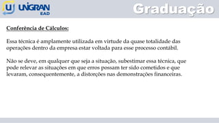 Graduação
Conferência de Cálculos:
Essa técnica é amplamente utilizada em virtude da quase totalidade das
operações dentro da empresa estar voltada para esse processo contábil.
Não se deve, em qualquer que seja a situação, subestimar essa técnica, que
pode relevar as situações em que erros possam ter sido cometidos e que
levaram, consequentemente, a distorções nas demonstrações financeiras.
 
