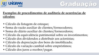 Graduação
Exemplos de procedimentos de auditoria de ocorrências de
cálculos:
• Cálculo da listagem de estoque;
• Soma do razão auxiliar de clientes/fornecedores;
• Soma do diário auxiliar de clientes/fornecedores;
• Cálculo da equivalência patrimonial sobre os investimentos;
• Cálculo dos dividendos a distribuir aos acionistas;
• Cálculo da depreciação dos bens do imobilizado;
• Cálculo da variação cambial sobre empréstimos;
• Cálculo dos juros a receber/pagar.
 