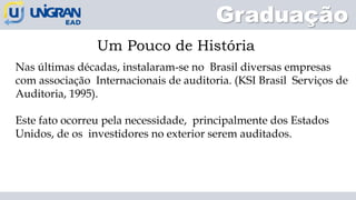 Graduação
Um Pouco de História
Nas últimas décadas, instalaram-se no Brasil diversas empresas
com associação Internacionais de auditoria. (KSI Brasil Serviços de
Auditoria, 1995).
Este fato ocorreu pela necessidade, principalmente dos Estados
Unidos, de os investidores no exterior serem auditados.
 