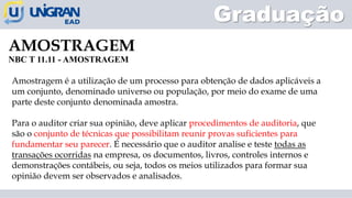 AMOSTRAGEM
NBC T 11.11 - AMOSTRAGEM
Graduação
Amostragem é a utilização de um processo para obtenção de dados aplicáveis a
um conjunto, denominado universo ou população, por meio do exame de uma
parte deste conjunto denominada amostra.
Para o auditor criar sua opinião, deve aplicar procedimentos de auditoria, que
são o conjunto de técnicas que possibilitam reunir provas suficientes para
fundamentar seu parecer. É necessário que o auditor analise e teste todas as
transações ocorridas na empresa, os documentos, livros, controles internos e
demonstrações contábeis, ou seja, todos os meios utilizados para formar sua
opinião devem ser observados e analisados.
 