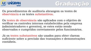 Os procedimentos de auditoria abrangem os testes de
observância e os testes substantivos.
Os testes de observância são aplicados com o objetivo de
verificar os controles internos estabelecidos pela empresa
(administradores e gerentes), se estes estão sendo
observados e cumpridos corretamente pelos funcionários.
Já os testes substantivos são usados para obter clareza
suficiente sobre a precisão das transações e demonstrações
contábeis.
Graduação
 