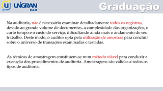 Graduação
Na auditoria, não é necessário examinar detalhadamente todos os registros,
devido ao grande volume de documentos, a complexidade das organizações, o
curto tempo e o custo do serviço, dificultando ainda mais o andamento do seu
trabalho. Deste modo, o auditor opta pela utilização de amostras para concluir
sobre o universo de transações examinadas e testadas.
As técnicas de amostragem constituem-se num método viável para conduzir a
execução dos procedimentos de auditoria. Amostragens são válidas a todos os
tipos de auditoria.
 