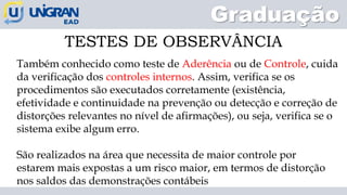 Graduação
TESTES DE OBSERVÂNCIA
Também conhecido como teste de Aderência ou de Controle, cuida
da verificação dos controles internos. Assim, verifica se os
procedimentos são executados corretamente (existência,
efetividade e continuidade na prevenção ou detecção e correção de
distorções relevantes no nível de afirmações), ou seja, verifica se o
sistema exibe algum erro.
São realizados na área que necessita de maior controle por
estarem mais expostas a um risco maior, em termos de distorção
nos saldos das demonstrações contábeis
 