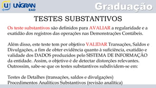 Graduação
TESTES SUBSTANTIVOS
Os teste substantivos são definidos para AVALIAR a regularidade e a
exatidão dos registros das operações nas Demonstrações Contábeis.
Além disso, este teste tem por objetivo VALIDAR Transações, Saldos e
Divulgações, a fim de obter evidência quanto à suficiência, exatidão e
validade dos DADOS produzidos pelo SISTEMA DE INFORMAÇÃO
da entidade. Assim, o objetivo é de detectar distorções relevantes.
Outrossim, sabe-se que os testes substantivos subdividem-se em:
Testes de Detalhes (transações, saldos e divulgações)
Procedimentos Analíticos Substantivos (revisão analítica)
 