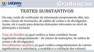 Graduação
Ou seja, cuida da verificação da informação propriamente dita, tais
como: classes de transações, de saldos de contas e de divulgações.
Assim, ele é usado para detectar distorções relevantes no nível de
afirmações e incluem:
Teste de Detalhes (o qual verifica se fatos contábeis foram
registrados adequadamente – de classes de transações, de saldos de
contas e de divulgações)
Procedimentos analíticos (o qual verifica comportamentos de valores
significativos; a suficiência, a exatidão e a validação dos valores)
TESTES SUBSTANTIVOS
 
