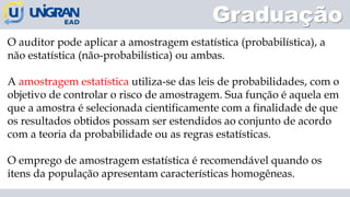 Graduação
O auditor pode aplicar a amostragem estatística (probabilística), a
não estatística (não-probabilística) ou ambas.
A amostragem estatística utiliza-se das leis de probabilidades, com o
objetivo de controlar o risco de amostragem. Sua função é aquela em
que a amostra é selecionada cientificamente com a finalidade de que
os resultados obtidos possam ser estendidos ao conjunto de acordo
com a teoria da probabilidade ou as regras estatísticas.
O emprego de amostragem estatística é recomendável quando os
itens da população apresentam características homogêneas.
 