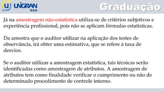 Graduação
Já na amostragem não-estatística utiliza-se de critérios subjetivos e
experiência profissional, pois não se aplicam fórmulas estatísticas.
Da amostra que o auditor utilizar na aplicação dos testes de
observância, irá obter uma estimativa, que se refere à taxa de
desvios.
Se o auditor utilizar a amostragem estatística, tais técnicas serão
identificadas como amostragem de atributos. A amostragem de
atributos tem como finalidade verificar o cumprimento ou não de
determinado procedimento de controle interno.
 