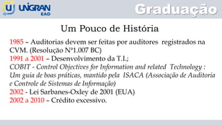 Graduação
Um Pouco de História
1985 – Auditorias devem ser feitas por auditores registrados na
CVM. (Resolução Nª1.007 BC)
1991 a 2001 – Desenvolvimento da T.I.;
COBIT - Control Objectives for Information and related Technology :
Um guia de boas práticas, mantido pela ISACA (Associação de Auditoria
e Controle de Sistemas de Informação)
2002 - Lei Sarbanes-Oxley de 2001 (EUA)
2002 a 2010 – Crédito excessivo.
 