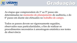 Graduação
As etapas que compreendem do 1º ao 5º passo são
determinadas no momento do planejamento de auditoria, e do
6º passo em diante são efetuados no trabalho de campo.
Todos os passos devem ser rigorosamente seguidos,
observados suas particularidades, a fim de realizar os
procedimentos necessários à amostragem estatística nos testes
de observância
 