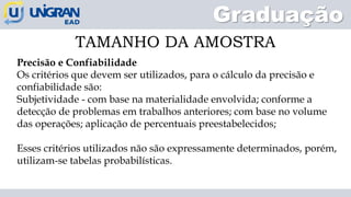 Graduação
TAMANHO DA AMOSTRA
Precisão e Confiabilidade
Os critérios que devem ser utilizados, para o cálculo da precisão e
confiabilidade são:
Subjetividade - com base na materialidade envolvida; conforme a
detecção de problemas em trabalhos anteriores; com base no volume
das operações; aplicação de percentuais preestabelecidos;
Esses critérios utilizados não são expressamente determinados, porém,
utilizam-se tabelas probabilísticas.
 