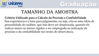 Graduação
TAMANHO DA AMOSTRA
Critério Utilizado para o Cálculo da Precisão e Confiabilidade
Sua experiencia é a base para julgamento, ou seja, cria-se uma ideia de
pessoalidade do auditor, que não deve ser desprezada, quando ele
indicar maior ou menor rigidez a ser empregada na indicação da
precisão e da confiabilidade nos testes de observância.
 