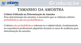 Graduação
TAMANHO DA AMOSTRA
Critério Utilizado na Determinação da Amostra
Para determinação da amostra, é necessário que se utilizem critérios
probabilísticos ou não-probabilísticos.
Critérios não probabilísticos referem-se à subjetividade, fundamentada
na experiência profissional adquirida durante os anos de auditoria para
determinação da amostra.
 