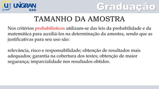 Graduação
TAMANHO DA AMOSTRA
Nos critérios probabilísticos utilizam-se das leis da probabilidade e da
matemática para auxiliá-los na determinação da amostra, sendo que as
justificativas para seu uso são:
relevância, risco e responsabilidade; obtenção de resultados mais
adequados; garantia na cobertura dos testes; obtenção de maior
segurança; imparcialidade nos resultados obtidos.
 