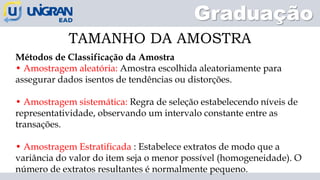 Graduação
TAMANHO DA AMOSTRA
Métodos de Classificação da Amostra
• Amostragem aleatória: Amostra escolhida aleatoriamente para
assegurar dados isentos de tendências ou distorções.
• Amostragem sistemática: Regra de seleção estabelecendo níveis de
representatividade, observando um intervalo constante entre as
transações.
• Amostragem Estratificada : Estabelece extratos de modo que a
variância do valor do item seja o menor possível (homogeneidade). O
número de extratos resultantes é normalmente pequeno.
 