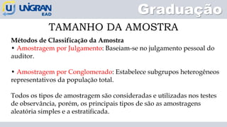 Graduação
TAMANHO DA AMOSTRA
Métodos de Classificação da Amostra
• Amostragem por Julgamento: Baseiam-se no julgamento pessoal do
auditor.
• Amostragem por Conglomerado: Estabelece subgrupos heterogêneos
representativos da população total.
Todos os tipos de amostragem são consideradas e utilizadas nos testes
de observância, porém, os principais tipos de são as amostragens
aleatória simples e a estratificada.
 