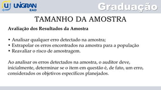 Graduação
TAMANHO DA AMOSTRA
Avaliação dos Resultados da Amostra
• Analisar qualquer erro detectado na amostra;
• Extrapolar os erros encontrados na amostra para a população
• Reavaliar o risco de amostragem.
Ao analisar os erros detectados na amostra, o auditor deve,
inicialmente, determinar se o item em questão é, de fato, um erro,
considerados os objetivos específicos planejados.
 