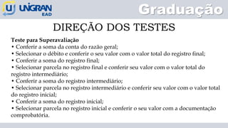 Graduação
DIREÇÃO DOS TESTES
Teste para Superavaliação
• Conferir a soma da conta do razão geral;
• Selecionar o débito e conferir o seu valor com o valor total do registro final;
• Conferir a soma do registro final;
• Selecionar parcela no registro final e conferir seu valor com o valor total do
registro intermediário;
• Conferir a soma do registro intermediário;
• Selecionar parcela no registro intermediário e conferir seu valor com o valor total
do registro inicial;
• Conferir a soma do registro inicial;
• Selecionar parcela no registro inicial e conferir o seu valor com a documentação
comprobatória.
 