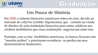 Graduação
Um Pouco de História
Em 2008, o sistema financeiro americano entra em crise, devido ao
mercado de subprime (crédito hipotecário), que consiste na venda
de direitos de uma instituição financeira para outra, relativos aos
créditos imobiliários que essas instituições negociavam entre elas.
Portanto, com a crise imobiliária americana, os bancos ficaram com
“moedas podres” e precisaram reconhecer as perdas em seus
demonstrativos financeiros.
 