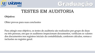 Graduação
TESTES EM AUDITORIA
Objetivo:
Obter provas para suas conclusões
Para atingir esse objetivo, os testes de auditoria são realizados por grupo de duas
ou três pessoas, em que os auditores inspecionam documentos, verificam os valores
dos documentos nos registros iniciais da contabilidade, conferem cálculos, somas e
inclusões no registro geral.
 