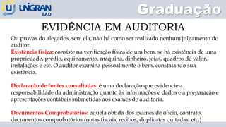 Graduação
EVIDÊNCIA EM AUDITORIA
Ou provas do alegados, sem ela, não há como ser realizado nenhum julgamento do
auditor.
Existência física: consiste na verificação física de um bem, se há existência de uma
propriedade, prédio, equipamento, máquina, dinheiro, joias, quadros de valor,
instalações e etc. O auditor examina pessoalmente o bem, constatando sua
existência.
Declaração de fontes consultadas: é uma declaração que evidencie a
responsabilidade da administração quanto às informações e dados e a preparação e
apresentações contábeis submetidas aos exames de auditoria.
Documentos Comprobatórios: aquela obtida dos exames de ofício, contrato,
documentos comprobatórios (notas fiscais, recibos, duplicatas quitadas, etc.)
 