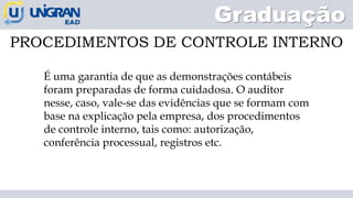 Graduação
PROCEDIMENTOS DE CONTROLE INTERNO
É uma garantia de que as demonstrações contábeis
foram preparadas de forma cuidadosa. O auditor
nesse, caso, vale-se das evidências que se formam com
base na explicação pela empresa, dos procedimentos
de controle interno, tais como: autorização,
conferência processual, registros etc.
 
