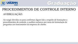 Graduação
PROCEDIMENTOS DE CONTROLE INTERNO
AVERIGUAÇÃO:
Ao surgir dúvidas ou para confirmar algum fato a respeito de transações e
procedimentos de controle, o auditor esclarece por meio de formulação de
perguntas aos funcionários da empresa do cliente.
 