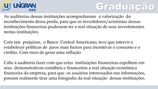 Graduação
As auditorias dessas instituições acompanharam a valorização do
reconhecimento dessa perda, para que os investidores/acionistas dessas
instituições financeiras pudessem ter a real situação de seus investimentos
nestas instituições.
Com tais prejuízos, o Banco Central Americano, teve que intervir e
estabelecer políticas de juros mais baixos para incentivar o consumo e o
crédito. Com risco de gerar uma inflação.
Cabe à auditoria fazer com que estas instituições financeiras espelhem em
seus demonstrativos contábeis e financeiros a real situação econômica
financeira da empresa, para que os usuários interessados nas informações,
possam realmente tirar uma fotografia da real situação dessas instituições.
 